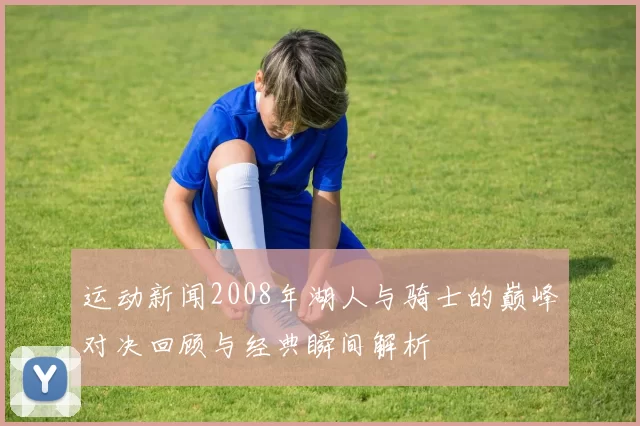 运动新闻2008年湖人与骑士的巅峰对决回顾与经典瞬间解析