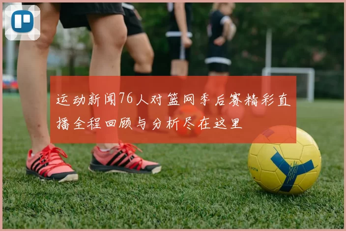 运动新闻76人对篮网季后赛精彩直播全程回顾与分析尽在这里