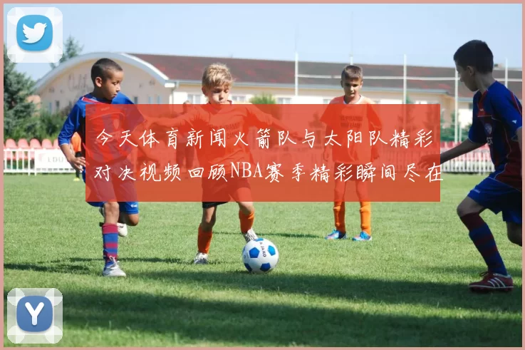 今天体育新闻火箭队与太阳队精彩对决视频回顾NBA赛季精彩瞬间尽在其中