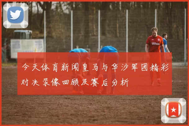 今天体育新闻皇马与华沙军团精彩对决录像回顾及赛后分析